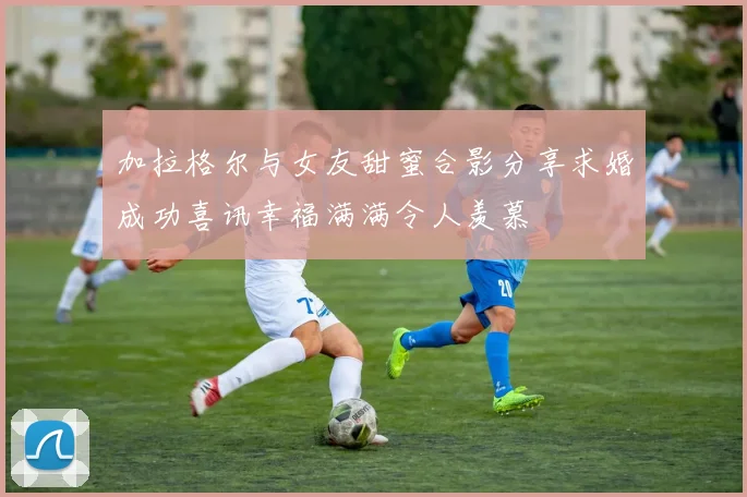 加拉格尔与女友甜蜜合影分享求婚成功喜讯幸福满满令人羡慕