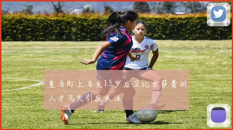 皇马盯上马竞15岁后卫比尔萨青训人才流失引发关注