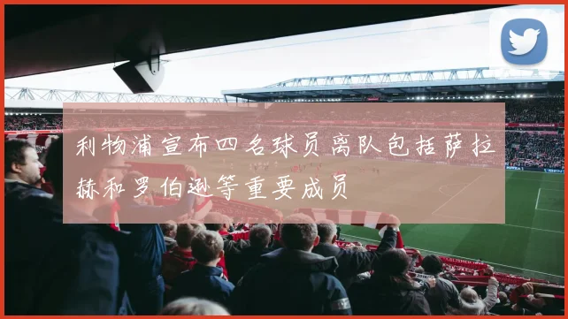 利物浦宣布四名球员离队包括萨拉赫和罗伯逊等重要成员