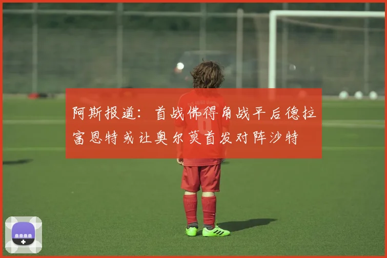 阿斯报道：首战佛得角战平后德拉富恩特或让奥尔莫首发对阵沙特