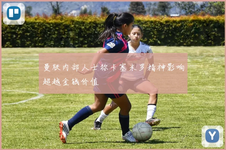 曼联内部人士称卡塞米罗精神影响超越金钱价值