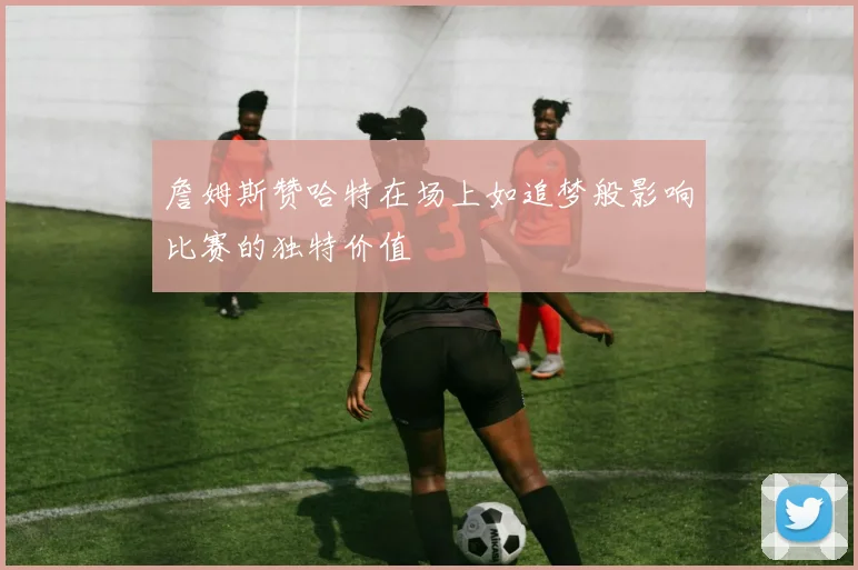 詹姆斯赞哈特在场上如追梦般影响比赛的独特价值