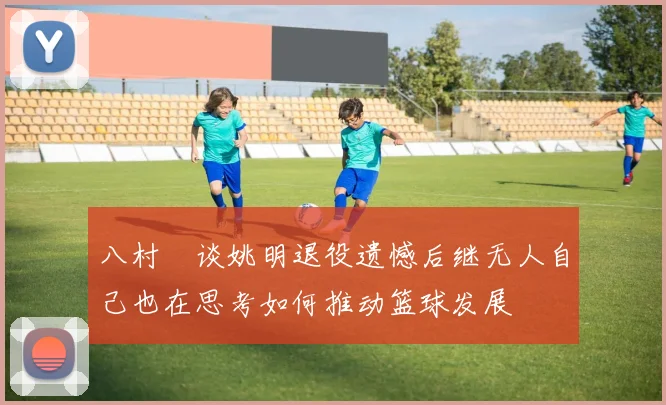 八村塁谈姚明退役遗憾后继无人自己也在思考如何推动篮球发展