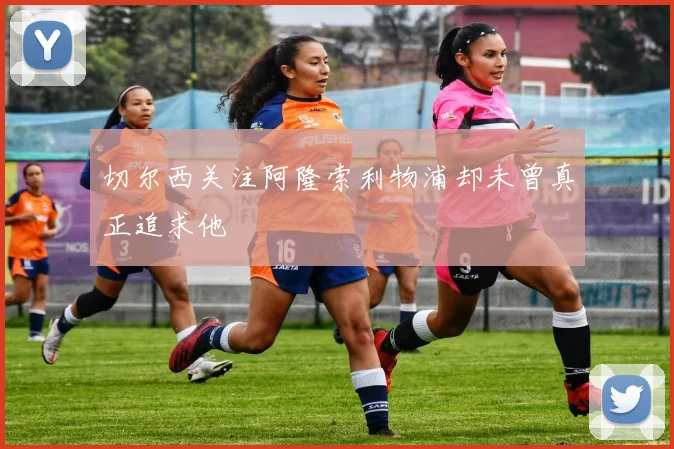 切尔西关注阿隆索利物浦却未曾真正追求他