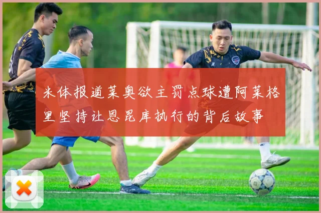 米体报道莱奥欲主罚点球遭阿莱格里坚持让恩昆库执行的背后故事