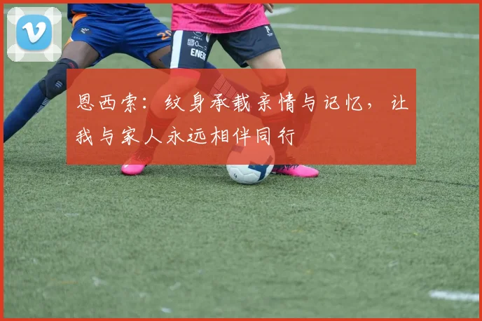 恩西索：纹身承载亲情与记忆，让我与家人永远相伴同行