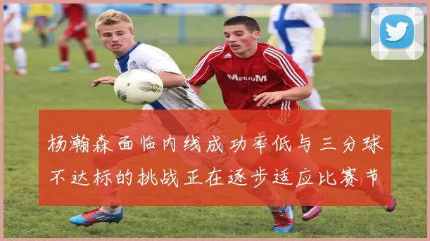 杨瀚森面临内线成功率低与三分球不达标的挑战正在逐步适应比赛节奏