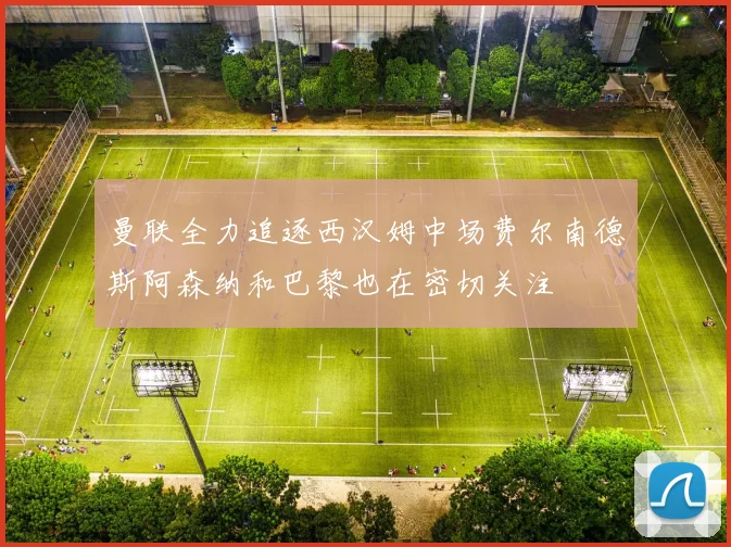曼联全力追逐西汉姆中场费尔南德斯阿森纳和巴黎也在密切关注