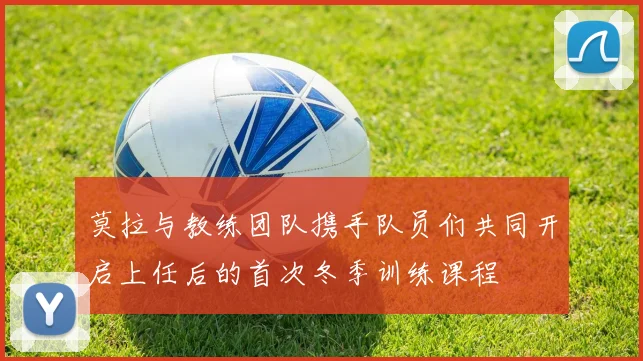 莫拉与教练团队携手队员们共同开启上任后的首次冬季训练课程