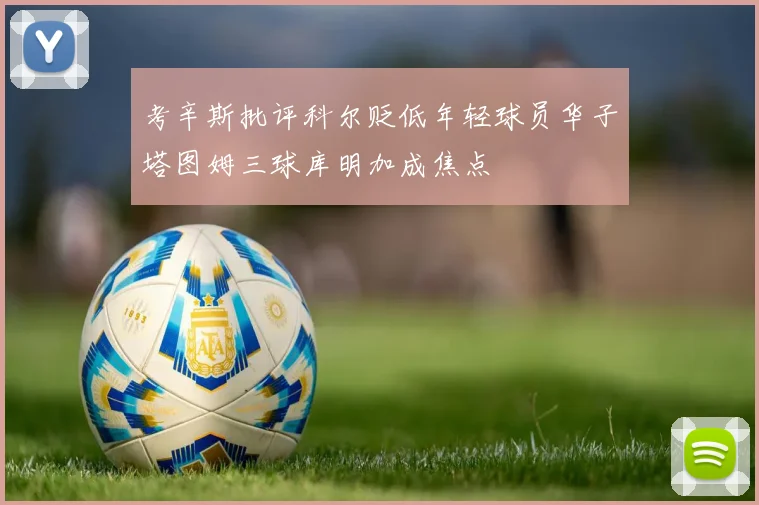 考辛斯批评科尔贬低年轻球员华子塔图姆三球库明加成焦点