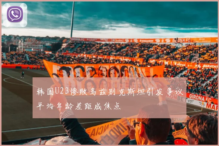 韩国U23惨败乌兹别克斯坦引发争议平均年龄差距成焦点
