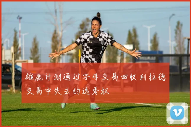 雄鹿计划通过字母交易回收利拉德交易中失去的选秀权