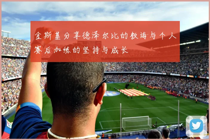 金斯基分享德泽尔比的教诲与个人赛后加练的坚持与成长