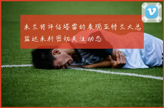 米兰将评估塔雷的表现亚特兰大总监达米科密切关注动态