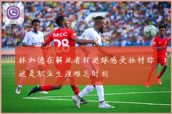 林加德在解放者杯进球感受独特称这是职业生涯难忘时刻
