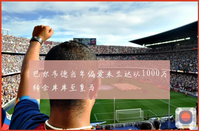 巴尔韦德当年偏爱米兰达以1000万转会库库至皇马