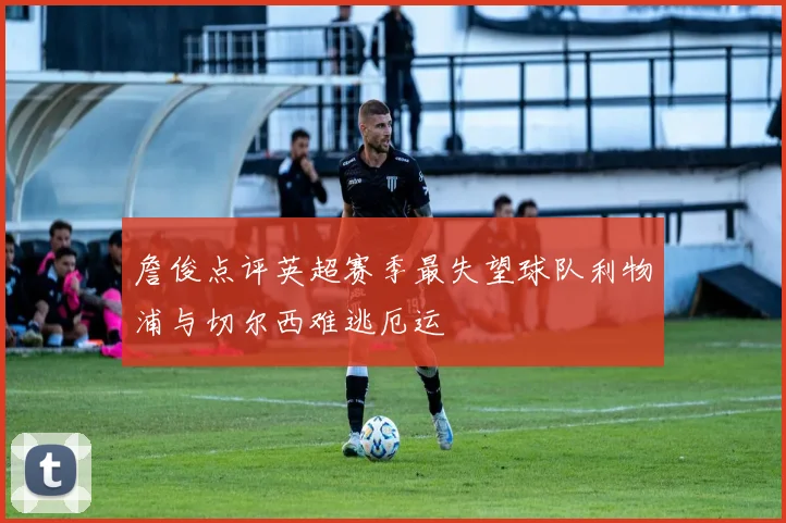 詹俊点评英超赛季最失望球队利物浦与切尔西难逃厄运
